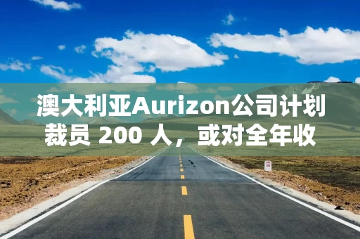 澳大利亚Aurizon公司计划裁员 200 人，或对全年收益造成冲击