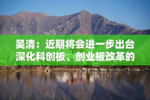 吴清：近期将会进一步出台深化科创板、创业板改革的政策措施 推动一些典型案例落地