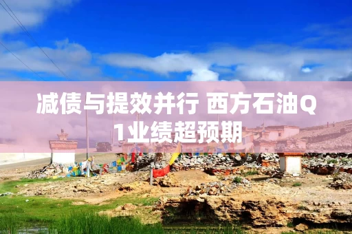 减债与提效并行 西方石油Q1业绩超预期