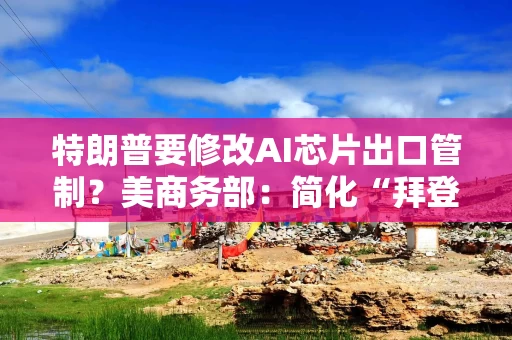 特朗普要修改AI芯片出口管制？美商务部：简化“拜登规则”有利于创新！