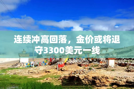 连续冲高回落，金价或将退守3300美元一线