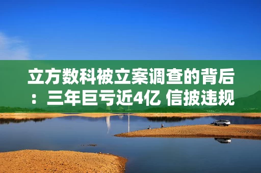 立方数科被立案调查的背后：三年巨亏近4亿 信披违规与内控失效引爆资本雷区