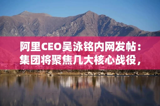 阿里CEO吴泳铭内网发帖：集团将聚焦几大核心战役，由多个业务方参与