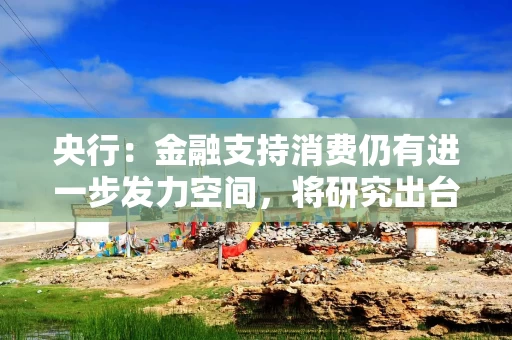 央行：金融支持消费仍有进一步发力空间，将研究出台金融支持消费的指导性文件