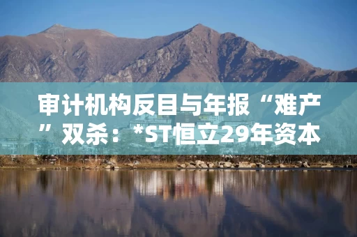 审计机构反目与年报“难产”双杀：*ST恒立29年资本长跑终陷退市泥潭