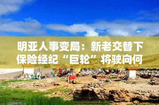 明亚人事变局：新老交替下保险经纪“巨轮”将驶向何方？