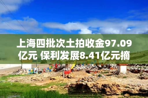 上海四批次土拍收金97.09亿元 保利发展8.41亿元摘得青浦一宅地