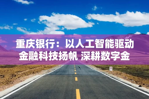 重庆银行：以人工智能驱动金融科技扬帆 深耕数字金融提升服务质效