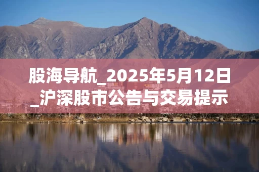 股海导航_2025年5月12日_沪深股市公告与交易提示