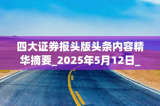 四大证券报头版头条内容精华摘要_2025年5月12日_财经新闻