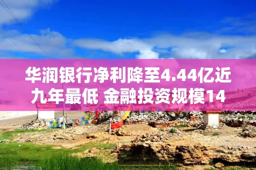 华润银行净利降至4.44亿近九年最低 金融投资规模1490亿减值损失增5倍