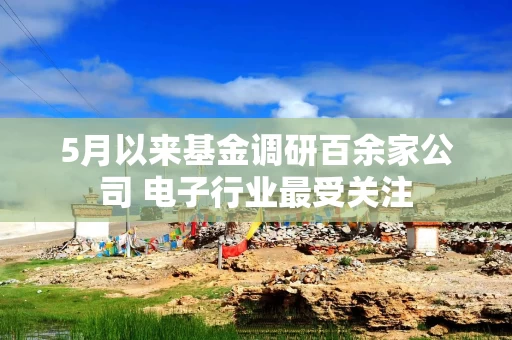 5月以来基金调研百余家公司 电子行业最受关注