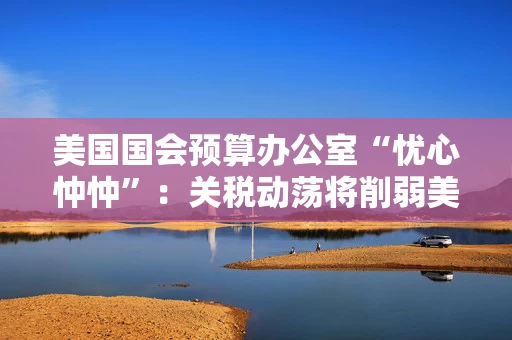 美国国会预算办公室“忧心忡忡”：关税动荡将削弱美资产吸引力