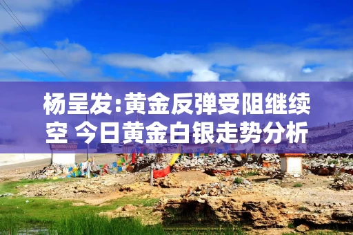 杨呈发:黄金反弹受阻继续空 今日黄金白银走势分析