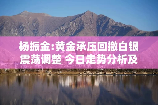 杨振金:黄金承压回撤白银震荡调整 今日走势分析及操作建议