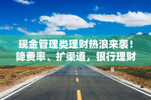 现金管理类理财热浪来袭！降费率、扩渠道，银行理财开启揽客大战