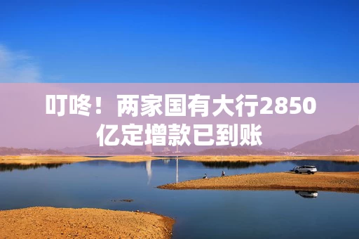 叮咚！两家国有大行2850亿定增款已到账