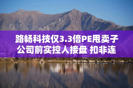 路畅科技仅3.3倍PE甩卖子公司前实控人接盘 扣非连亏7年关联交易频繁
