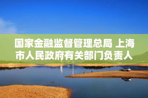 国家金融监督管理总局 上海市人民政府有关部门负责人就《关于支持上海国际金融中心建设行动方案》答记者问