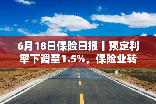 6月18日保险日报丨预定利率下调至1.5%，保险业转向信号浮现！首批外资独资保险资管公司获批在沪筹建
