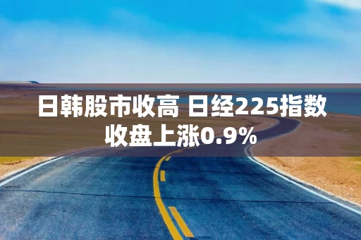 日韩股市收高 日经225指数收盘上涨0.9%