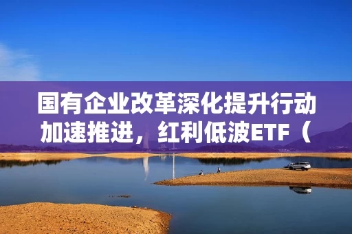 国有企业改革深化提升行动加速推进，红利低波ETF（512890）助力把握高分红国企配置机遇