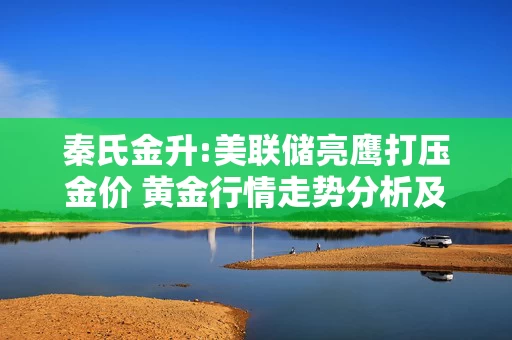 秦氏金升:美联储亮鹰打压金价 黄金行情走势分析及操作建议