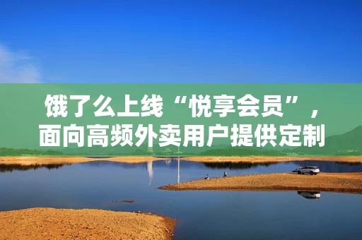饿了么上线“悦享会员”，面向高频外卖用户提供定制化服务与专属优惠