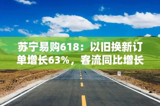 苏宁易购618：以旧换新订单增长63%，客流同比增长105%