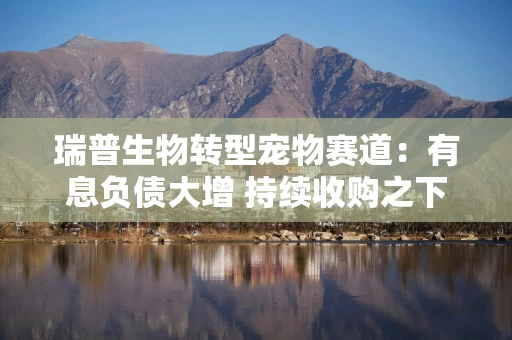 瑞普生物转型宠物赛道：有息负债大增 持续收购之下定价公允性及利益输送风险不容忽视