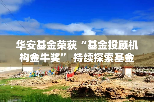 华安基金荣获“基金投顾机构金牛奖” 持续探索基金投顾新模式