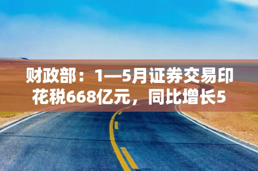 财政部：1—5月证券交易印花税668亿元，同比增长52.4%
