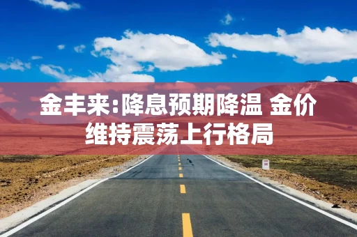 金丰来:降息预期降温 金价维持震荡上行格局