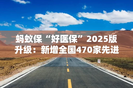 蚂蚁保“好医保”2025版升级：新增全国470家先进医院 1500多种先进药械