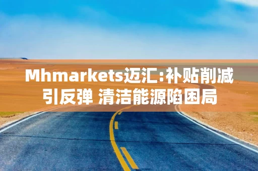 Mhmarkets迈汇:补贴削减引反弹 清洁能源陷困局