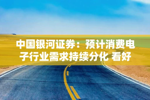 中国银河证券：预计消费电子行业需求持续分化 看好AI端侧和国产化方向