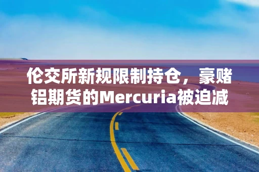 伦交所新规限制持仓，豪赌铝期货的Mercuria被迫减仓