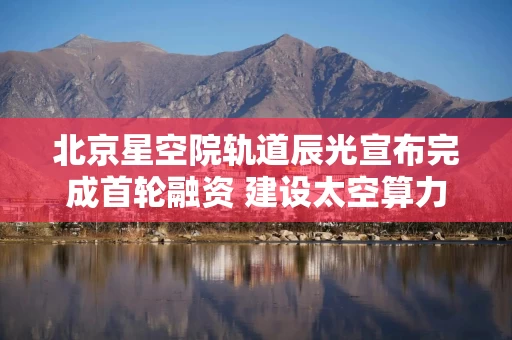 北京星空院轨道辰光宣布完成首轮融资 建设太空算力基础设施