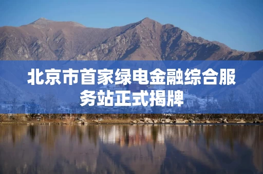 北京市首家绿电金融综合服务站正式揭牌