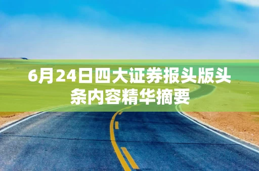 6月24日四大证券报头版头条内容精华摘要