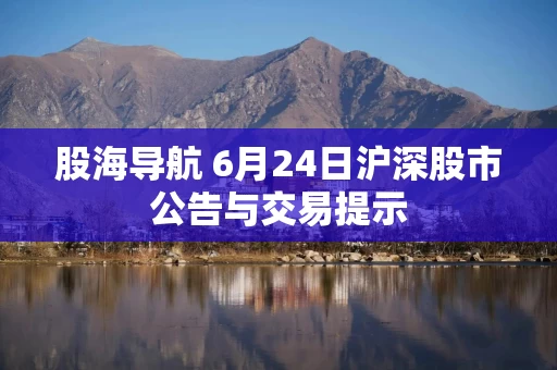 股海导航 6月24日沪深股市公告与交易提示