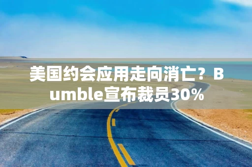 美国约会应用走向消亡？Bumble宣布裁员30%