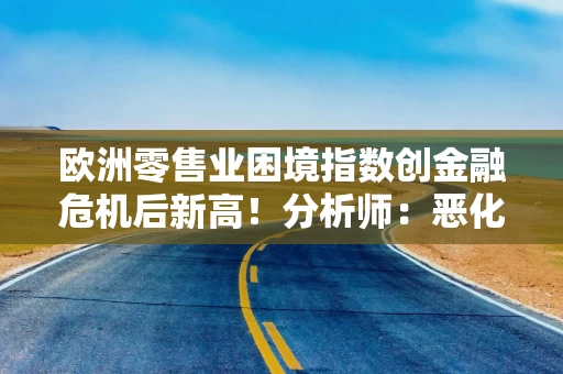 欧洲零售业困境指数创金融危机后新高！分析师：恶化速度超预期