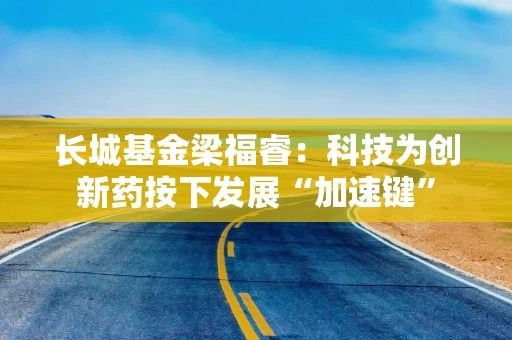 长城基金梁福睿：科技为创新药按下发展“加速键”
