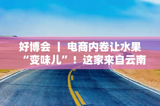 好博会 丨 电商内卷让水果“变味儿”！这家来自云南的企业却靠贵货狂卖10万单