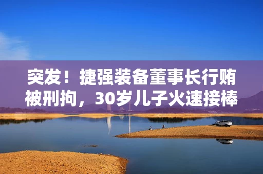 突发！捷强装备董事长行贿被刑拘，30岁儿子火速接棒：3年亏掉4.4亿，他能力挽狂澜吗？