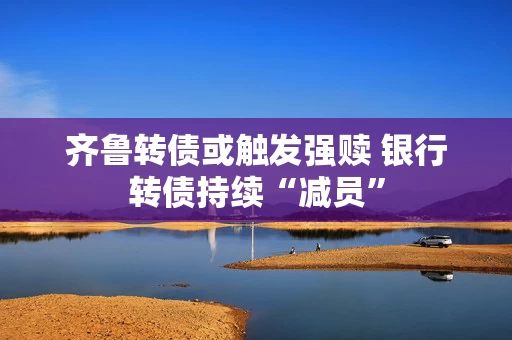 齐鲁转债或触发强赎 银行转债持续“减员”