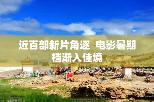 近百部新片角逐  电影暑期档渐入佳境