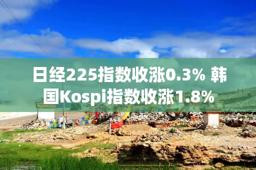 日经225指数收涨0.3% 韩国Kospi指数收涨1.8%