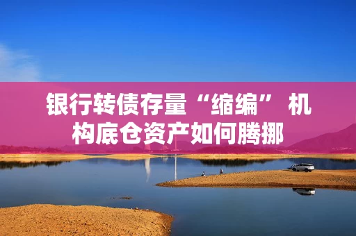 银行转债存量“缩编” 机构底仓资产如何腾挪